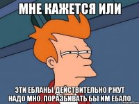 МНЕ КАЖЕТСЯ ИЛИ ЭТИ ЕБЛАНЫ ДЕЙСТВИТЕЛЬНО РЖУТ НАДО МНО. ПОРАЗБИВАТЬ БЫ ИМ ЕБАЛО