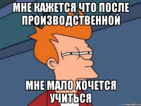Мне кажется что после производственной мне мало хочется учиться
