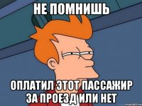 не помнишь оплатил этот пассажир за проезд или нет