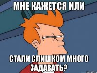Мне кажется или стали слишком много задавать?