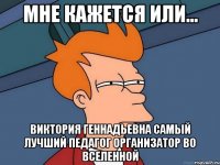 МНЕ КАЖЕТСЯ ИЛИ... ВИКТОРИЯ ГЕННАДЬЕВНА самый лучший педагог организатор во вселенной