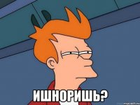  ишноришь?