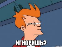  игноришь?