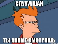 Слуууушай Ты аниме смотришь
