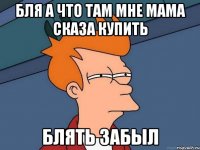 бля а что там мне мама сказа купить блять забыл