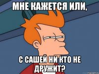 мне кажется или, с Сашей ни кто не дружит?