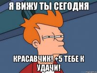 Я вижу ты сегодня Красавчик! +5 тебе к удачи!