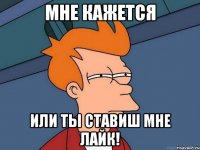 мне кажется или ты ставиш мне лайк!