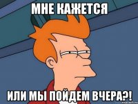 мне кажется или мы пойдем вчера?!