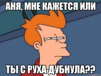 Аня, мне кажется или Ты с руха дубнула??