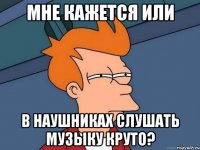Мне кажется или в наушниках слушать музыку круто?