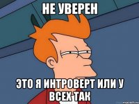 Не уверен Это я интроверт или у всех так