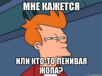 мне кажется или кто-то ленивая жопа?
