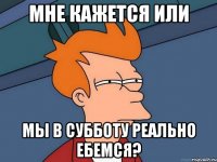 Мне кажется или мы в субботу реально ебемся?