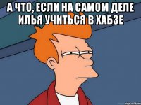 а что, если на самом деле Илья учиться в хабзе 