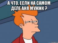 а что, если на самом деле Аня мужик ? 