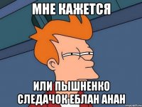 Мне кажется Или Пышненко следачок еблан анан