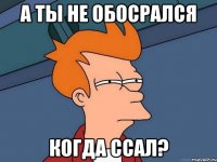 А ТЫ НЕ ОБОСРАЛСЯ КОГДА ССАЛ?