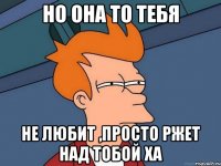 Но она то тебя не любит ,просто ржет над тобой ХА