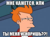Мне кажется, или Ты меня игноришь??!