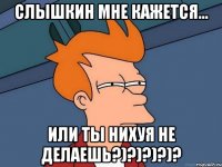 Слышкин мне кажется... ИЛИ ТЫ НИХУЯ НЕ ДЕЛАЕШЬ?)?)?)?)?