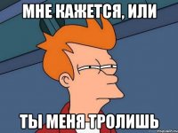 мне кажется, или ты меня тролишь