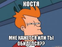 Костя Мне кажется или ты обиделся??