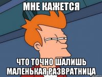 мне кажется что точно шалишь маленькая развратница