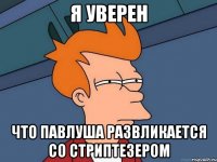 я уверен что Павлуша развликается со стриптезером