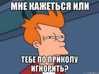 Мне кажеться или тебе по приколу игнорить?