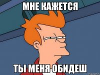 мне кажется ты меня обидеш
