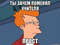 ты зачем поменял учителя прост