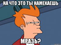 на что это ты намекаешь мразь?