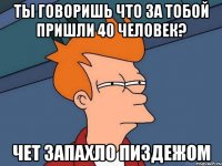 ты говоришь что за тобой пришли 40 человек? Чет запахло пиздежом