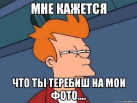 Мне кажется Что ты теребиш на мои фото....