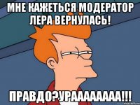 Мне кажеться модератор Лера вернулась! Правдо?Ураааааааа!!!