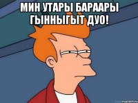 Мин утары бараары гынныгыт дуо! 