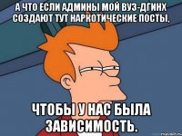 а что если админы мой вуз-дгинх создают тут наркотические посты, чтобы у нас была зависимость.