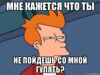 МНЕ КАЖЕТСЯ ЧТО ТЫ НЕ ПОЙДЕШЬ СО МНОЙ ГУЛЯТЬ?