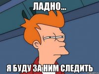 Ладно... Я буду за ним следить