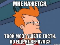 Мне кажется, Твой мозг ушёл в гости, но ещё не вернулся