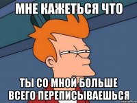 Мне кажеться что ты со мной больше всего переписываешься