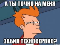 А ТЫ ТОЧНО НА МЕНЯ ЗАБИЛ ТЕХНОСЕРВИС?