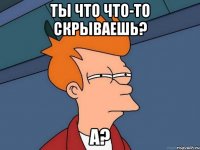 ты что что-то скрываешь? а?