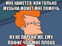 мне кажется, или только музыка может мне помочь ну не парень же, ему пофиг что мне плохо