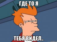 Где то я тебя видел..