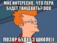 Мне интересно.. что лера будет танцевать?:DDD Позор будет 3 школе))