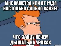 мне кажется или от Рудя настолько сильно ваняет Что Зайцу нечем дышать на уроках