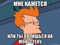 Мне кажется или ты пялишься на мою стену
