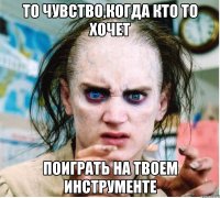 то чувство,когда кто то хочет поиграть на твоем инструменте